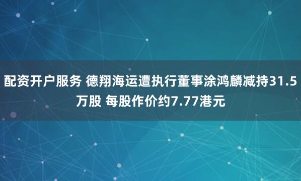 配资开户服务 德翔海运遭执行董事涂鸿麟减持31.5万股 每股作价约7.77港元