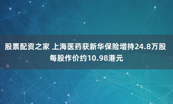 股票配资之家 上海医药获新华保险增持24.8万股 每股作价约10.98港元