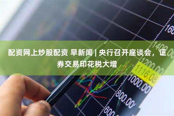 配资网上炒股配资 早新闻 | 央行召开座谈会，证券交易印花税大增
