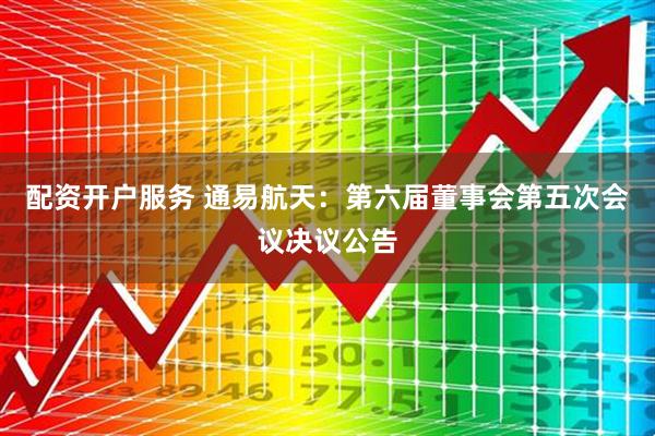 配资开户服务 通易航天：第六届董事会第五次会议决议公告