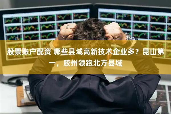 股票账户配资 哪些县域高新技术企业多？昆山第一，胶州领跑北方县域
