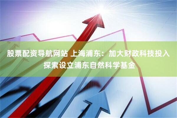 股票配资导航网站 上海浦东：加大财政科技投入 探索设立浦东自然科学基金