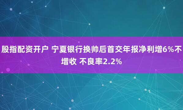 股指配资开户 宁夏银行换帅后首交年报净利增6%不增收 不良率2.2%