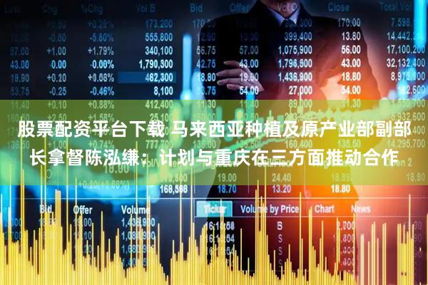 股票配资平台下载 马来西亚种植及原产业部副部长拿督陈泓缣：计划与重庆在三方面推动合作
