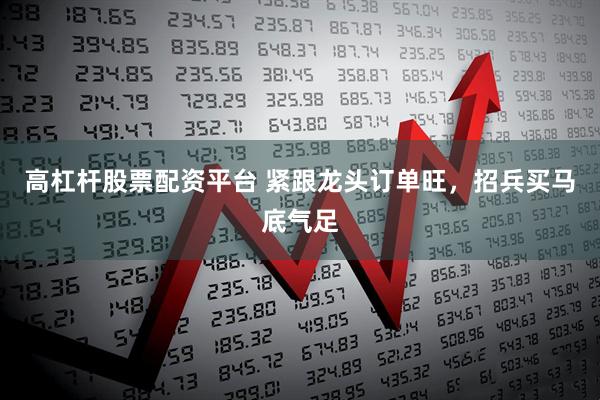 高杠杆股票配资平台 紧跟龙头订单旺，招兵买马底气足