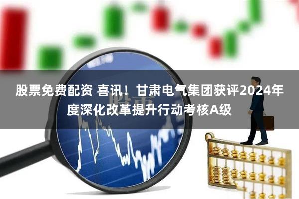 股票免费配资 喜讯！甘肃电气集团获评2024年度深化改革提升行动考核A级