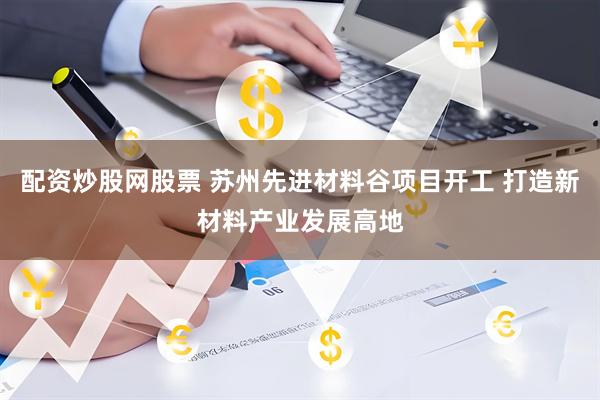 配资炒股网股票 苏州先进材料谷项目开工 打造新材料产业发展高地