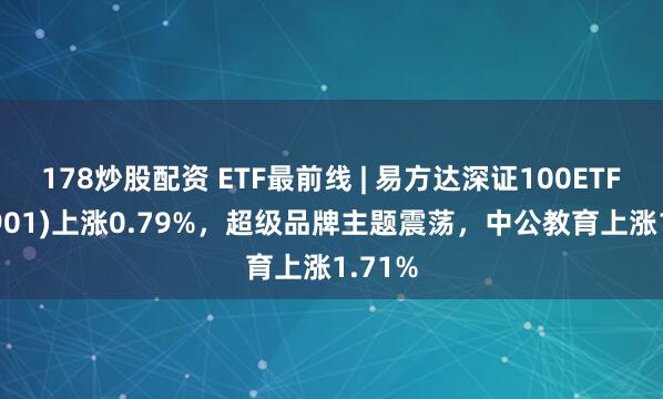 178炒股配资 ETF最前线 | 易方达深证100ETF(159901)上涨0.79%，超级品牌主题震荡，中公教育上涨1.71%
