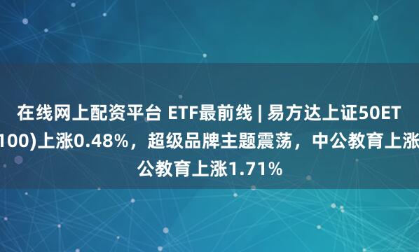 在线网上配资平台 ETF最前线 | 易方达上证50ETF(510100)上涨0.48%，超级品牌主题震荡，中公教育上涨1.71%