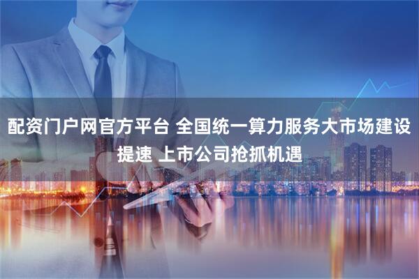 配资门户网官方平台 全国统一算力服务大市场建设提速 上市公司抢抓机遇