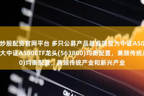 炒股配资官网平台 多只公募产品基准调整为中证A500指数，沪市最大中证A500ETF龙头(563800)均衡配置，兼顾传统产业和新兴产业