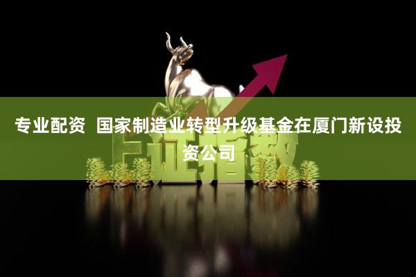 专业配资  国家制造业转型升级基金在厦门新设投资公司