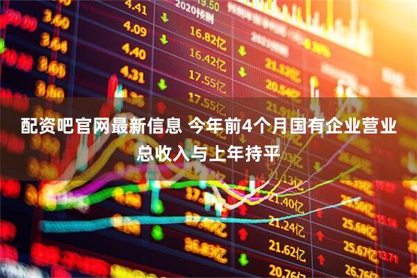 配资吧官网最新信息 今年前4个月国有企业营业总收入与上年持平