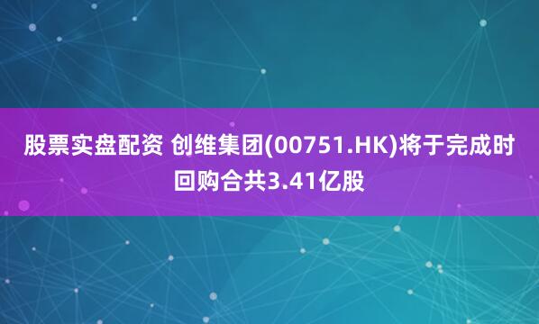 股票实盘配资 创维集团(00751.HK)将于完成时回购合共3.41亿股