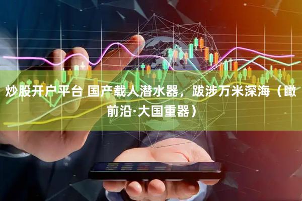 炒股开户平台 国产载人潜水器，跋涉万米深海（瞰前沿·大国重器）