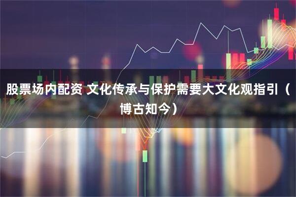 股票场内配资 文化传承与保护需要大文化观指引（博古知今）