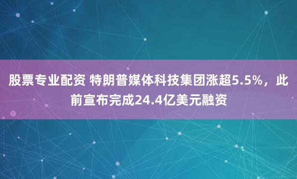 股票专业配资 特朗普媒体科技集团涨超5.5%，此前宣布完成24.4亿美元融资