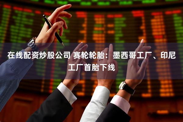 在线配资炒股公司 赛轮轮胎：墨西哥工厂、印尼工厂首胎下线