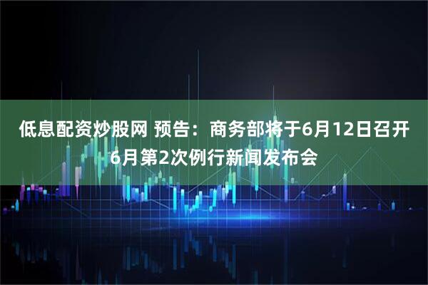 低息配资炒股网 预告：商务部将于6月12日召开6月第2次例行新闻发布会