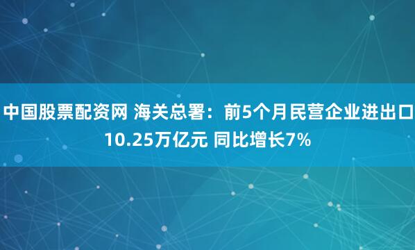 中国股票配资网 海关总署：前5个月民营企业进出口10.25万亿元 同比增长7%