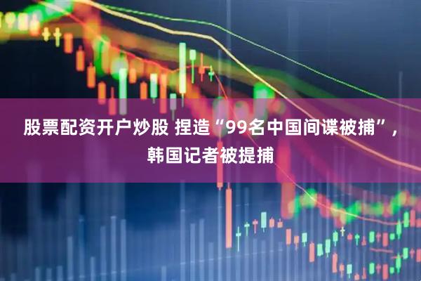 股票配资开户炒股 捏造“99名中国间谍被捕”，韩国记者被提捕