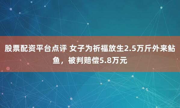股票配资平台点评 女子为祈福放生2.5万斤外来鲇鱼，被判赔偿5.8万元