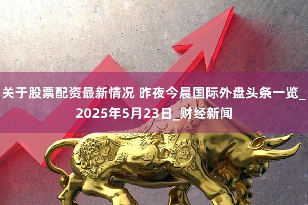 关于股票配资最新情况 昨夜今晨国际外盘头条一览_2025年5月23日_财经新闻