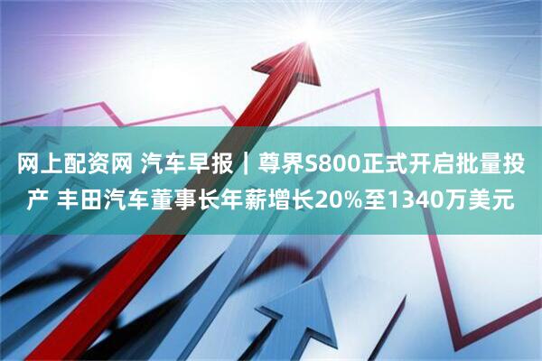 网上配资网 汽车早报｜尊界S800正式开启批量投产 丰田汽车董事长年薪增长20%至1340万美元