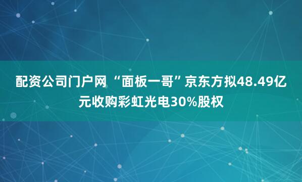 配资公司门户网 “面板一哥”京东方拟48.49亿元收购彩虹光电30%股权