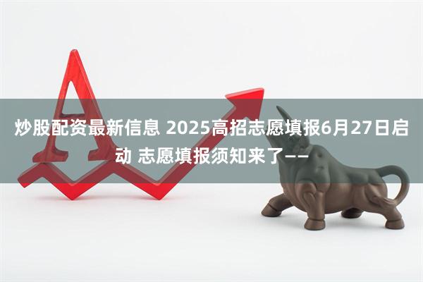 炒股配资最新信息 2025高招志愿填报6月27日启动 志愿填报须知来了——