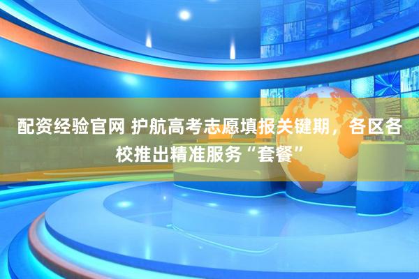 配资经验官网 护航高考志愿填报关键期，各区各校推出精准服务“套餐”