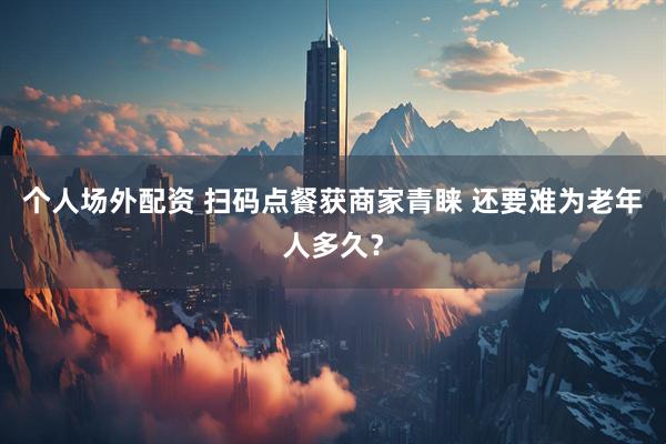 个人场外配资 扫码点餐获商家青睐 还要难为老年人多久？