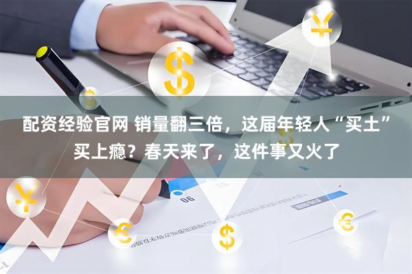 配资经验官网 销量翻三倍，这届年轻人“买土”买上瘾？春天来了，这件事又火了