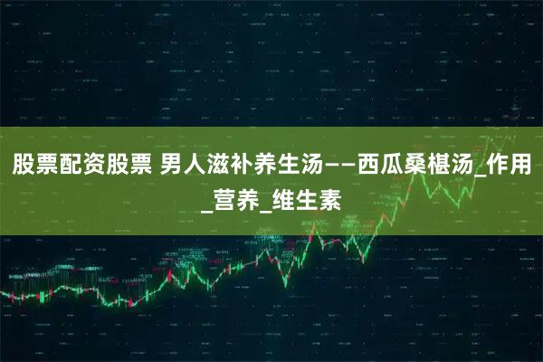 股票配资股票 男人滋补养生汤——西瓜桑椹汤_作用_营养_维生素