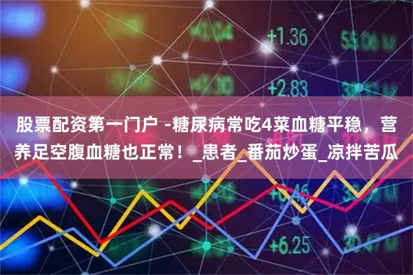 股票配资第一门户 -糖尿病常吃4菜血糖平稳，营养足空腹血糖也正常！_患者_番茄炒蛋_凉拌苦瓜