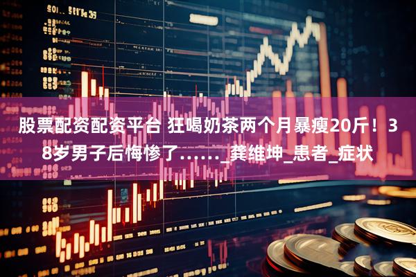 股票配资配资平台 狂喝奶茶两个月暴瘦20斤！38岁男子后悔惨了……_龚维坤_患者_症状