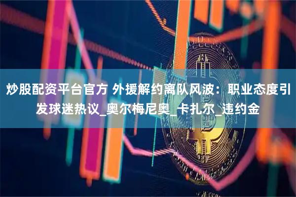 炒股配资平台官方 外援解约离队风波：职业态度引发球迷热议_奥尔梅尼奥_卡扎尔_违约金