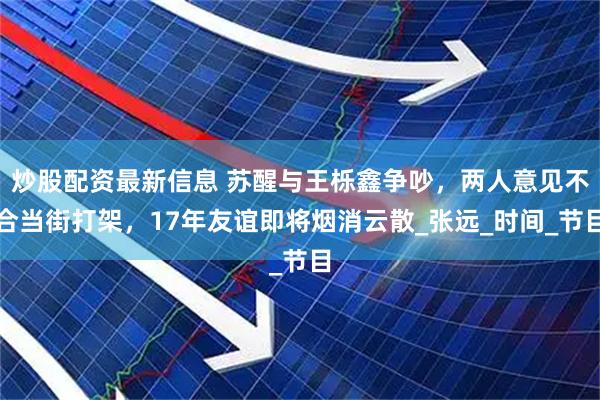 炒股配资最新信息 苏醒与王栎鑫争吵，两人意见不合当街打架，17年友谊即将烟消云散_张远_时间_节目