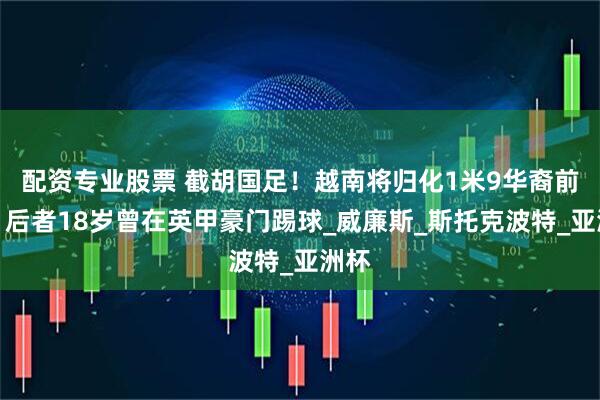 配资专业股票 截胡国足！越南将归化1米9华裔前锋，后者18岁曾在英甲豪门踢球_威廉斯_斯托克波特_亚洲杯