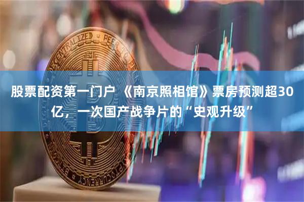 股票配资第一门户 《南京照相馆》票房预测超30亿，一次国产战争片的“史观升级”