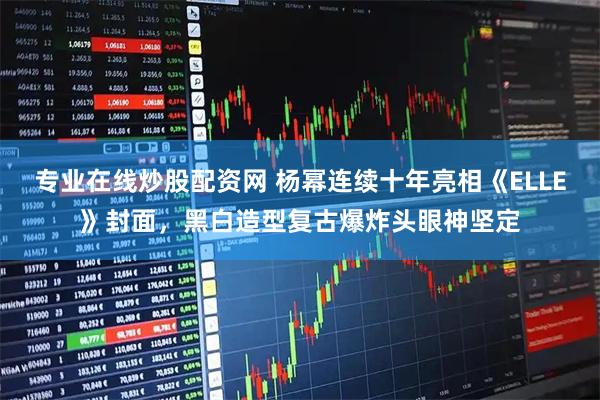 专业在线炒股配资网 杨幂连续十年亮相《ELLE》封面，黑白造型复古爆炸头眼神坚定