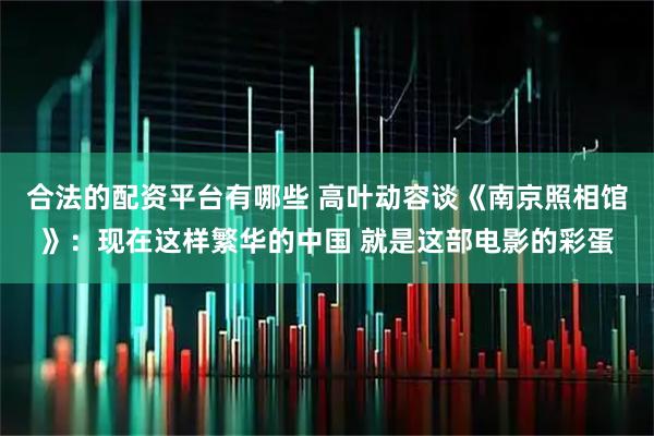 合法的配资平台有哪些 高叶动容谈《南京照相馆》：现在这样繁华的中国 就是这部电影的彩蛋