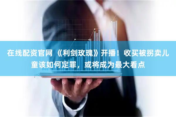 在线配资官网 《利剑玫瑰》开播！收买被拐卖儿童该如何定罪，或将成为最大看点