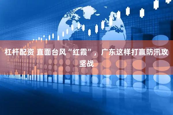 杠杆配资 直面台风“红霞”，广东这样打赢防汛攻坚战