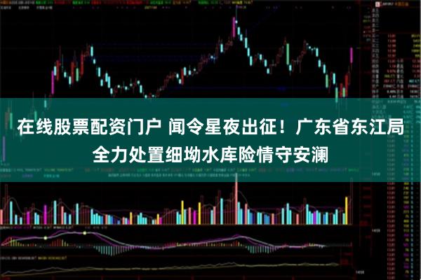 在线股票配资门户 闻令星夜出征！广东省东江局全力处置细坳水库险情守安澜