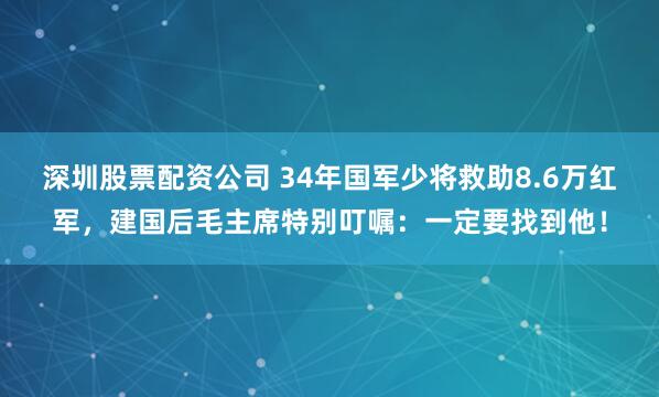 深圳股票配资公司 34年国军少将救助8.6万红军，建国后毛主席特别叮嘱：一定要找到他！