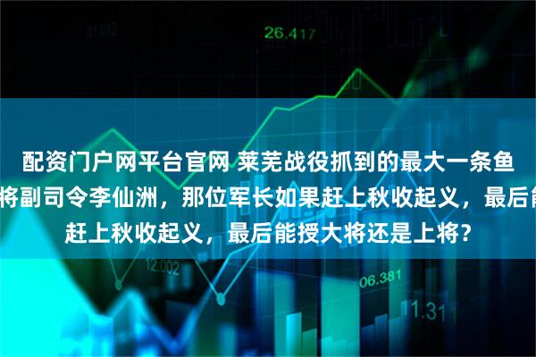 配资门户网平台官网 莱芜战役抓到的最大一条鱼不是第二绥靖区中将副司令李仙洲，那位军长如果赶上秋收起义，最后能授大将还是上将？
