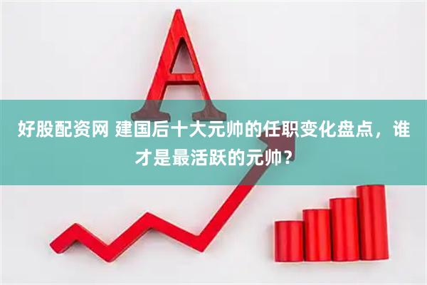 好股配资网 建国后十大元帅的任职变化盘点，谁才是最活跃的元帅？